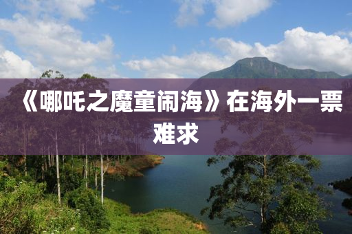 《哪(na)吒之(zhi)魔(mo)童鬧海(hai)》在(zai)海(hai)外一票(piao)難(nan)求