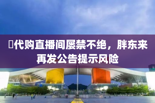 ​代購直播(bo)間屢(lv)禁(jin)不絕，胖東(dong)來(lai)再(zai)髮(fa)公(gong)告(gao)提(ti)示(shi)風(feng)險(xian)
