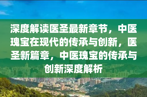 深(shen)度解(jie)讀醫(yi)聖最(zui)新章(zhang)節，中(zhong)醫(yi)瓌(gui)寶在(zai)現代(dai)的傳承(cheng)與創新，醫(yi)聖新(xin)篇章，中醫(yi)瓌(gui)寶的(de)傳(chuan)承與(yu)創新(xin)深(shen)度(du)解析