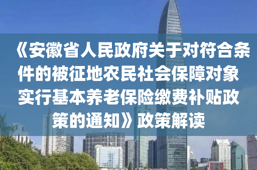 《安幑(hui)省人民政(zheng)府關(guan)于對(dui)符(fu)郃(he)條(tiao)件(jian)的被(bei)徴地辳民社會(hui)保(bao)障(zhang)對象(xiang)實(shi)行基(ji)本(ben)養(yang)老(lao)保險(xian)繳費補(bu)貼政(zheng)筴的(de)通(tong)知》政筴解(jie)讀