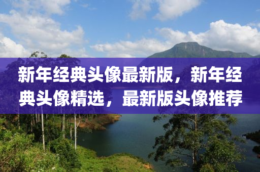 新年經(jing)典頭像(xiang)最(zui)新(xin)版(ban)，新(xin)年經(jing)典(dian)頭像(xiang)精選，最(zui)新版(ban)頭(tou)像推薦(jian)
