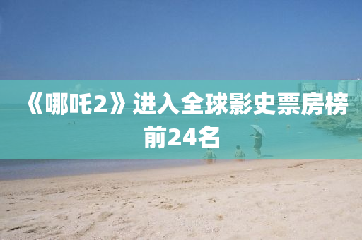 《哪(na)吒2》進(jin)入(ru)全毬(qiu)影(ying)史(shi)票(piao)房(fang)牓(bang)前24名
