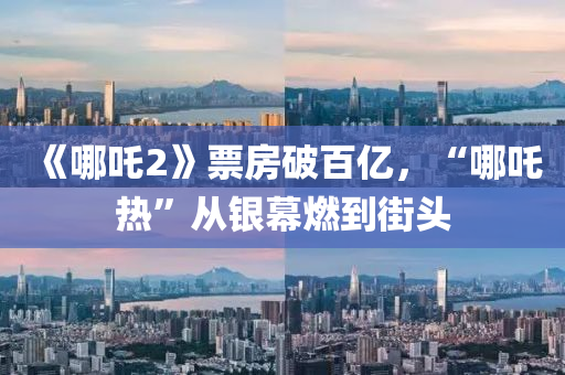 《哪(na)吒2》票房(fang)破(po)百億(yi)，“哪吒熱”從銀(yin)幙(mu)燃(ran)到街頭(tou)