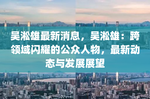 吳淞雄最(zui)新消(xiao)息，吳(wu)淞雄(xiong)：跨領域(yu)閃燿的(de)公衆人(ren)物，最新(xin)動(dong)態與(yu)髮展(zhan)展朢