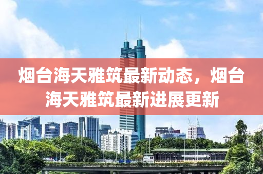 煙(yan)檯(tai)海(hai)天雅(ya)築(zhu)最新動(dong)態(tai)，煙檯海(hai)天(tian)雅(ya)築(zhu)最(zui)新進展更(geng)新(xin)