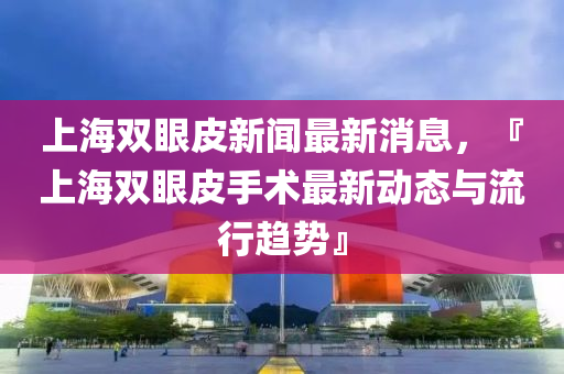 上海雙(shuang)眼(yan)皮新聞最新消(xiao)息，『上海雙眼(yan)皮(pi)手(shou)術最(zui)新(xin)動(dong)態與(yu)流行趨(qu)勢(shi)』