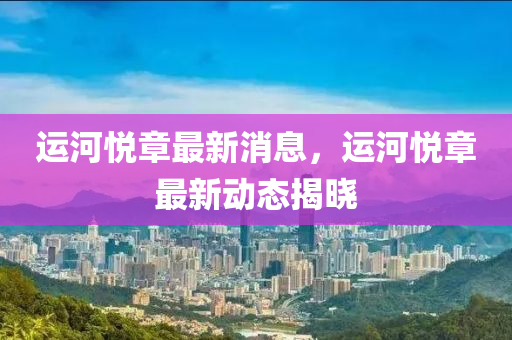 運(yun)河悅章(zhang)最新消息，運河(he)悅(yue)章(zhang)最(zui)新(xin)動態揭曉