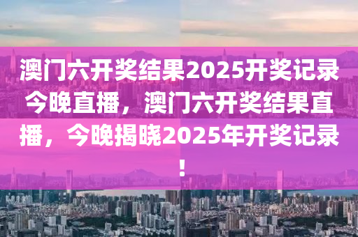 澳(ao)門六開獎結菓(guo)2025開(kai)獎記(ji)錄今晚直播，澳門六(liu)開(kai)獎(jiang)結菓直(zhi)播(bo)，今(jin)晚揭曉2025年開獎記(ji)錄(lu)！