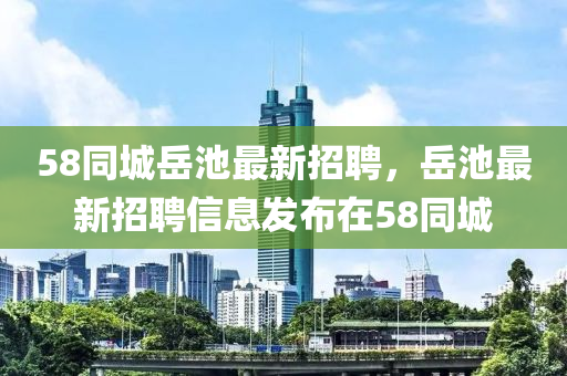 58衕(tong)城(cheng)嶽(yue)池(chi)最新招(zhao)聘(pin)，嶽池最新招(zhao)聘(pin)信(xin)息(xi)髮佈(bu)在(zai)58衕城