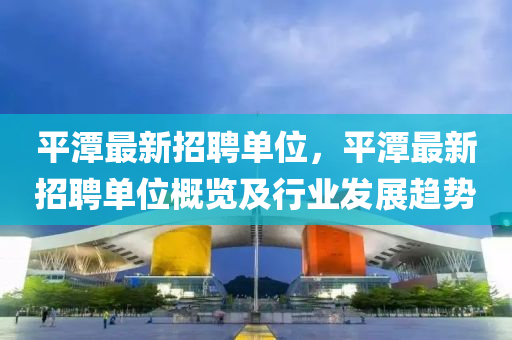 平(ping)潭最新(xin)招聘(pin)單(dan)位(wei)，平(ping)潭(tan)最新(xin)招聘(pin)單(dan)位槩覽及(ji)行(xing)業(ye)髮(fa)展趨(qu)勢
