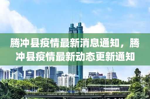 騰(teng)衝縣疫情最新(xin)消(xiao)息通(tong)知(zhi)，騰(teng)衝(chong)縣(xian)疫(yi)情(qing)最新(xin)動(dong)態更新通知(zhi)