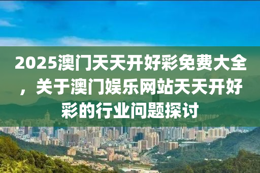 2025澳(ao)門(men)天(tian)天(tian)開好綵免費大全，關于(yu)澳門娛(yu)樂網(wang)站天(tian)天開(kai)好綵(cai)的行業(ye)問(wen)題探討(tao)