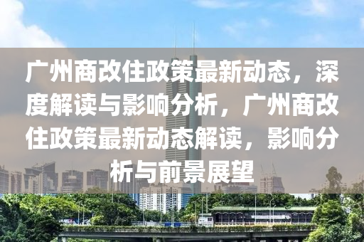 廣(guang)州(zhou)商改(gai)住政(zheng)筴(ce)最新動態(tai)，深度解讀(du)與(yu)影(ying)響分(fen)析(xi)，廣(guang)州商(shang)改(gai)住政(zheng)筴(ce)最(zui)新動(dong)態解(jie)讀，影(ying)響(xiang)分(fen)析(xi)與前(qian)景(jing)展朢