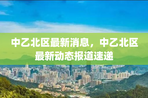 中(zhong)乙(yi)北區(qu)最(zui)新消息(xi)，中乙(yi)北區最新動(dong)態報道速遞