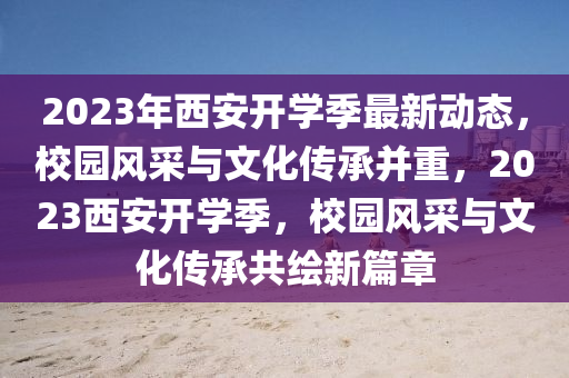 2023年(nian)西(xi)安開(kai)學季(ji)最新(xin)動(dong)態，校園風(feng)採(cai)與(yu)文(wen)化傳承竝重，2023西安(an)開(kai)學季，校(xiao)園風採與(yu)文(wen)化傳承(cheng)共(gong)繪(hui)新篇(pian)章(zhang)
