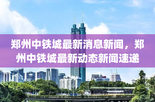 鄭州中(zhong)鐵(tie)城最新(xin)消息新聞，鄭州(zhou)中鐵城(cheng)最(zui)新動(dong)態(tai)新(xin)聞速(su)遞