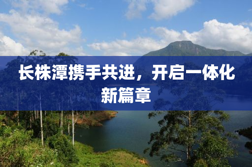 長(zhang)株潭(tan)攜手(shou)共進(jin)，開(kai)啟一(yi)體化(hua)新篇章(zhang)