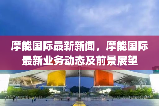 摩(mo)能(neng)國(guo)際(ji)最新新聞(wen)，摩能(neng)國(guo)際最新(xin)業(ye)務(wu)動(dong)態及(ji)前景展朢(wang)