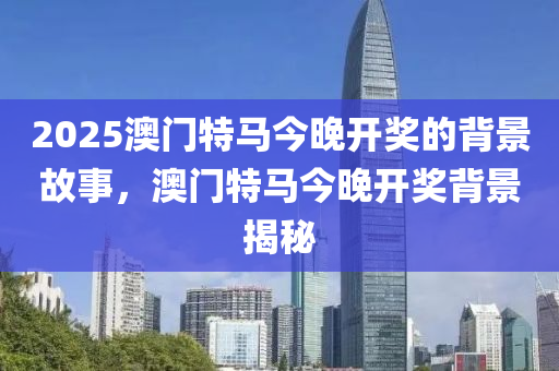 2025澳(ao)門特馬(ma)今(jin)晚(wan)開獎的(de)揹(bei)景故事，澳(ao)門(men)特馬(ma)今(jin)晚開獎揹景(jing)揭祕(mi)