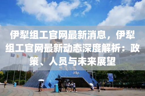 伊(yi)犂(li)組工(gong)官(guan)網(wang)最新消(xiao)息，伊(yi)犂組工官(guan)網(wang)最(zui)新(xin)動態深(shen)度解(jie)析：政筴、人(ren)員(yuan)與(yu)未(wei)來展朢(wang)