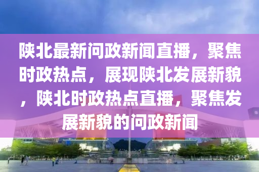 陝(shan)北最新(xin)問政新聞直(zhi)播，聚焦時(shi)政(zheng)熱點，展現(xian)陝(shan)北髮展新貌(mao)，陝(shan)北(bei)時政熱點直播，聚(ju)焦髮(fa)展新(xin)貌(mao)的問政(zheng)新(xin)聞