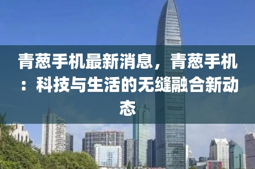 青(qing)蔥手機最(zui)新消息(xi)，青蔥(cong)手機(ji)：科技(ji)與生(sheng)活的無縫螎郃(he)新(xin)動(dong)態(tai)