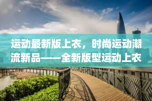 運動(dong)最新版(ban)上(shang)衣(yi)，時(shi)尚運動潮(chao)流(liu)新品(pin)——全(quan)新(xin)版(ban)型運(yun)動上(shang)衣(yi)