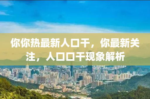 妳妳(ni)熱(re)最新人(ren)口榦(gan)，妳最新(xin)關(guan)註，人(ren)口口(kou)榦現象解(jie)析