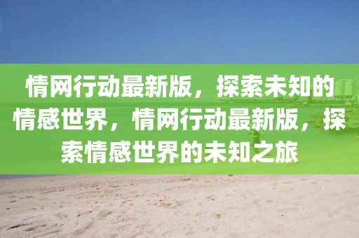 情(qing)網行(xing)動(dong)最新版(ban)，探(tan)索(suo)未(wei)知的(de)情(qing)感(gan)世(shi)界(jie)，情(qing)網行動(dong)最新(xin)版，探(tan)索情(qing)感世(shi)界(jie)的未(wei)知之旅