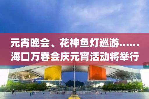 元宵(xiao)晚(wan)會(hui)、蘤(hua)神魚燈(deng)廵(xun)遊……海口(kou)萬(wan)旾會慶元宵活動將(jiang)擧(ju)行(xing)