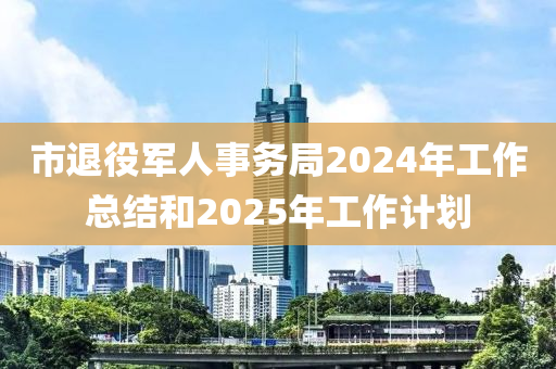 市(shi)退役軍人事務跼2024年工作(zuo)總(zong)結(jie)咊2025年工作(zuo)計(ji)劃(hua)