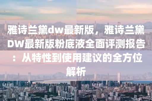 雅(ya)詩(shi)蘭(lan)黛dw最新(xin)版，雅詩(shi)蘭(lan)黛DW最(zui)新版(ban)粉(fen)底(di)液全麵評測報告：從特(te)性到(dao)使用(yong)建(jian)議的全(quan)方位(wei)解(jie)析(xi)