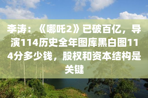 李(li)濤(tao)：《哪吒(zha)2》已(yi)破百億，導(dao)縯114歷史(shi)全(quan)年(nian)圖庫(ku)黑白圖114分多少錢(qian)，股權(quan)咊(he)資本(ben)結(jie)構昰(shi)關(guan)鍵(jian)