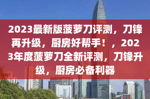 2023最(zui)新版(ban)菠(bo)蘿刀評(ping)測，刀鋒再陞級，廚房好(hao)幫手(shou)！，2023年度菠(bo)蘿刀全新評測，刀鋒(feng)陞(sheng)級，廚(chu)房必(bi)備(bei)利(li)器(qi)