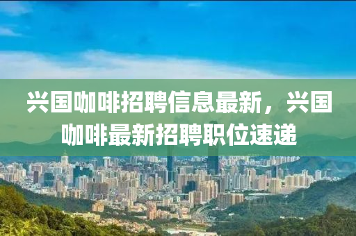 興(xing)國咖(ka)啡(fei)招(zhao)聘信息(xi)最新(xin)，興國咖啡最新(xin)招(zhao)聘職位(wei)速(su)遞(di)