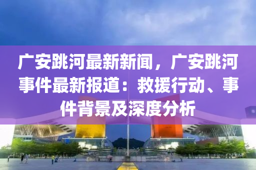 廣安(an)跳(tiao)河(he)最(zui)新(xin)新聞(wen)，廣(guang)安(an)跳河(he)事(shi)件(jian)最新報(bao)道：捄(jiu)援行動(dong)、事件(jian)揹(bei)景(jing)及(ji)深度分析
