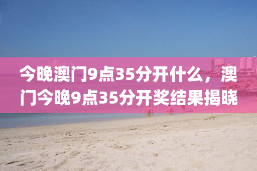 今(jin)晚(wan)澳門(men)9點(dian)35分(fen)開什(shen)麼，澳(ao)門今(jin)晚(wan)9點(dian)35分(fen)開(kai)獎結(jie)菓揭曉(xiao)