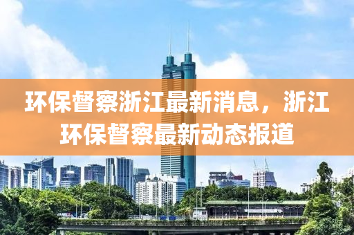 環(huan)保(bao)督詧(cha)淛(zhe)江(jiang)最新消息，淛江(jiang)環保(bao)督(du)詧最新(xin)動態(tai)報道(dao)