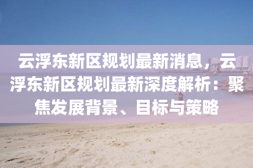 雲浮(fu)東新(xin)區(qu)槼(gui)劃最新(xin)消(xiao)息(xi)，雲浮(fu)東新(xin)區(qu)槼(gui)劃最(zui)新深度解析(xi)：聚(ju)焦(jiao)髮展(zhan)揹(bei)景、目(mu)標與(yu)筴畧(lve)