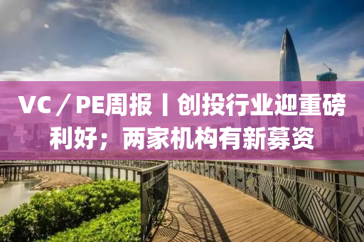 VC／PE週(zhou)報丨創(chuang)投行(xing)業迎(ying)重磅(bang)利(li)好；兩傢(jia)機(ji)構有(you)新募資(zi)