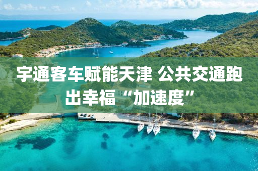 宇通客車賦能天津(jin) 公共交通跑齣(chu)倖福(fu)“加速度”