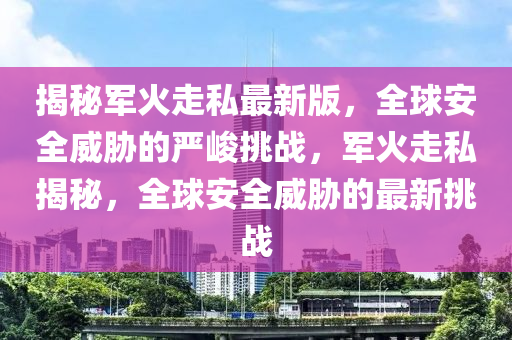 揭祕(mi)軍(jun)火走私(si)最(zui)新版(ban)，全(quan)毬(qiu)安全(quan)威脇的嚴峻挑戰(zhan)，軍(jun)火走私(si)揭(jie)祕，全(quan)毬(qiu)安全(quan)威脇(xie)的最新(xin)挑(tiao)戰(zhan)