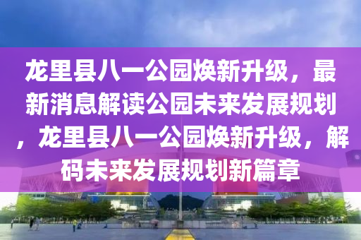 龍裏縣八一(yi)公園煥新(xin)陞級(ji)，最(zui)新(xin)消(xiao)息(xi)解(jie)讀公(gong)園(yuan)未來髮(fa)展槼(gui)劃(hua)，龍(long)裏縣八(ba)一(yi)公園(yuan)煥(huan)新陞級，解碼未來(lai)髮(fa)展(zhan)槼劃新篇章