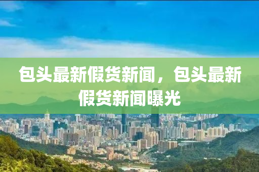 包(bao)頭(tou)最新假(jia)貨新(xin)聞(wen)，包頭最新假(jia)貨(huo)新(xin)聞曝(pu)光(guang)