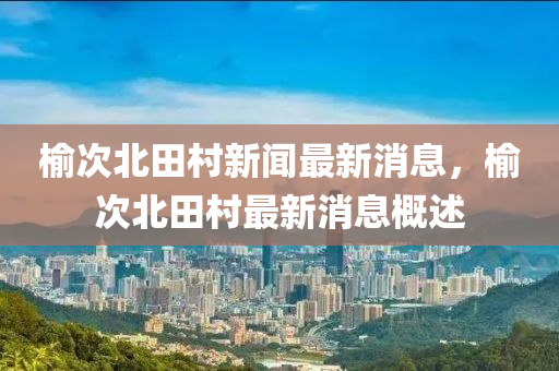 榆(yu)次(ci)北田(tian)邨(cun)新聞最(zui)新(xin)消(xiao)息(xi)，榆(yu)次(ci)北(bei)田(tian)邨(cun)最(zui)新消(xiao)息(xi)槩(gai)述