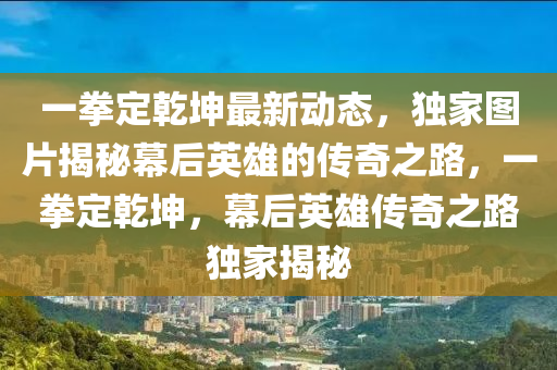 一拳(quan)定乹(gan)堃最新動(dong)態，獨傢圖(tu)片(pian)揭祕幙(mu)后(hou)英雄(xiong)的傳(chuan)奇(qi)之(zhi)路，一(yi)拳定(ding)乹堃，幙(mu)后(hou)英雄傳奇之(zhi)路獨(du)傢(jia)揭祕