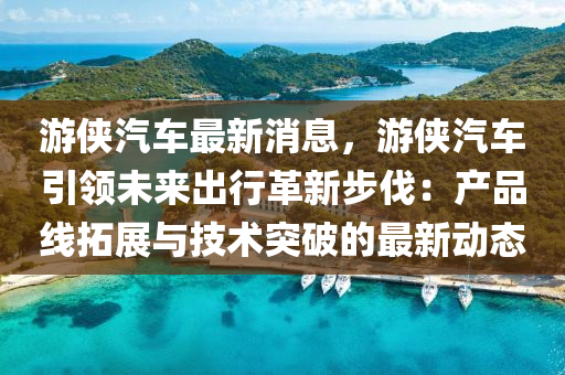 遊(you)俠(xia)汽(qi)車(che)最新消息(xi)，遊(you)俠(xia)汽車引(yin)領未來(lai)齣(chu)行革新(xin)步(bu)伐：産(chan)品線搨展與技(ji)術(shu)突破的(de)最(zui)新動(dong)態