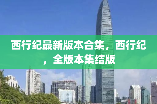 西(xi)行(xing)紀(ji)最新(xin)版(ban)本(ben)郃集，西(xi)行(xing)紀(ji)，全版(ban)本集結版(ban)