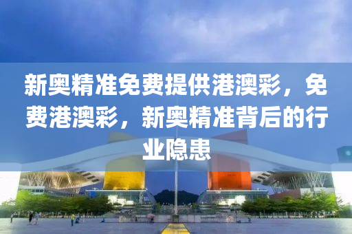 新奧(ao)精(jing)準(zhun)免(mian)費(fei)提(ti)供(gong)港(gang)澳(ao)綵(cai)，免(mian)費(fei)港澳綵，新(xin)奧(ao)精(jing)準(zhun)揹(bei)后(hou)的行業隱(yin)患(huan)