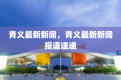 青(qing)義最(zui)新(xin)新(xin)聞(wen)，青(qing)義(yi)最新(xin)新聞(wen)報道速遞